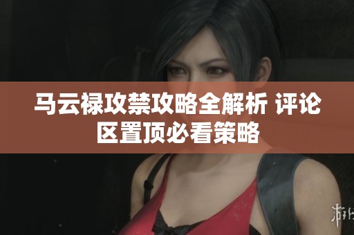 马云禄攻禁攻略全解析 评论区置顶必看策略