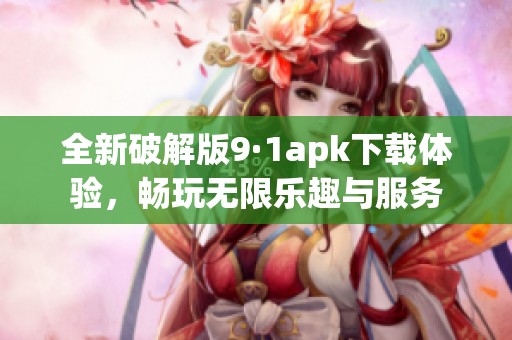 全新破解版9·1apk下载体验，畅玩无限乐趣与服务