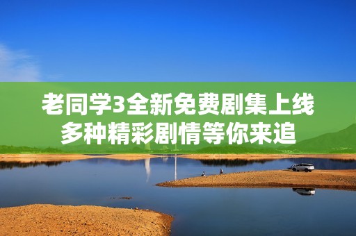 老同学3全新免费剧集上线 多种精彩剧情等你来追 