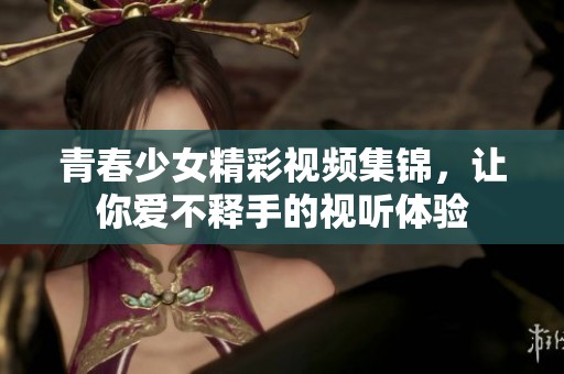 青春少女精彩视频集锦，让你爱不释手的视听体验