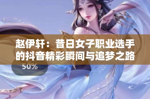 赵伊轩：昔日女子职业选手的抖音精彩瞬间与追梦之路