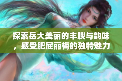 探索岳大美丽的丰腴与韵味，感受肥屁丽梅的独特魅力