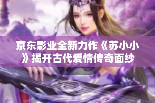京东影业全新力作《苏小小》揭开古代爱情传奇面纱