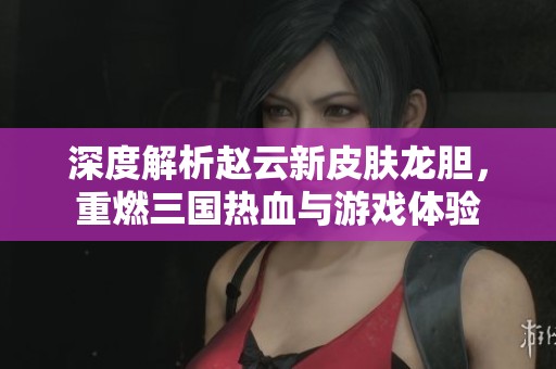 深度解析赵云新皮肤龙胆，重燃三国热血与游戏体验