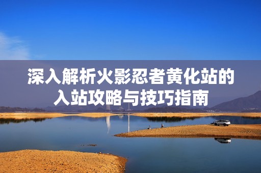 深入解析火影忍者黄化站的入站攻略与技巧指南