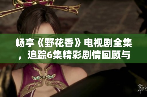 畅享《野花香》电视剧全集，追踪6集精彩剧情回顾与分析