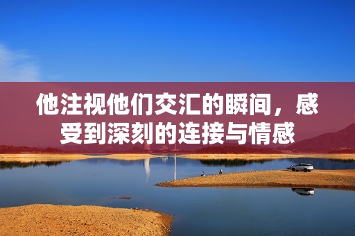 他注视他们交汇的瞬间，感受到深刻的连接与情感