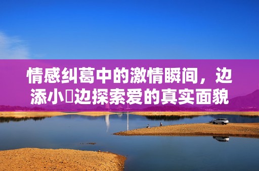 情感纠葛中的激情瞬间，边添小泬边探索爱的真实面貌
