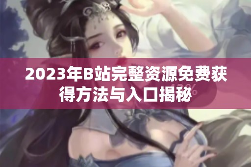 2023年B站完整资源免费获得方法与入口揭秘