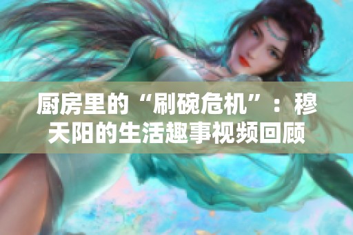 厨房里的“刷碗危机”：穆天阳的生活趣事视频回顾