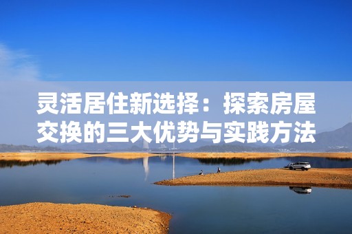 灵活居住新选择：探索房屋交换的三大优势与实践方法