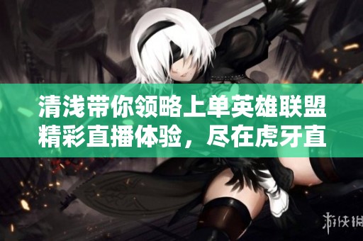 清浅带你领略上单英雄联盟精彩直播体验，尽在虎牙直播平台