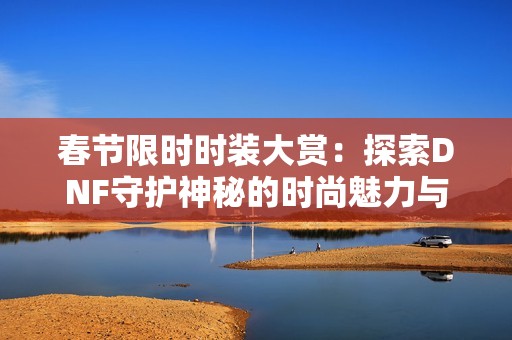 春节限时时装大赏：探索DNF守护神秘的时尚魅力与搭配技巧