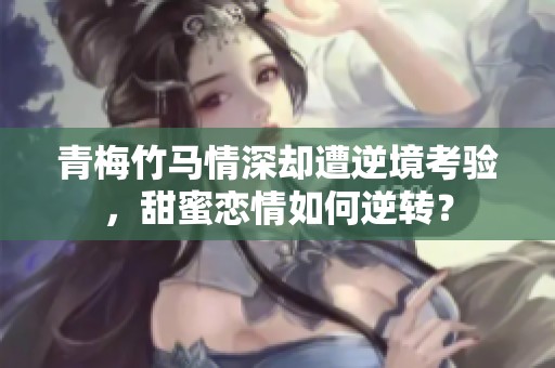 青梅竹马情深却遭逆境考验，甜蜜恋情如何逆转？