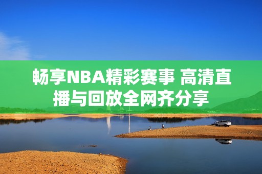 畅享NBA精彩赛事 高清直播与回放全网齐分享