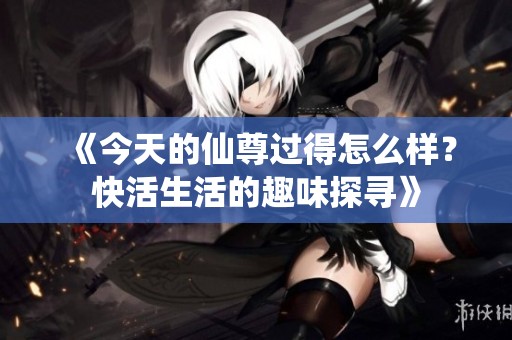 《今天的仙尊过得怎么样？快活生活的趣味探寻》