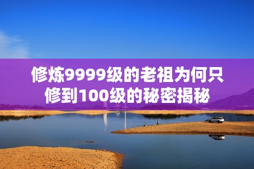 修炼9999级的老祖为何只修到100级的秘密揭秘