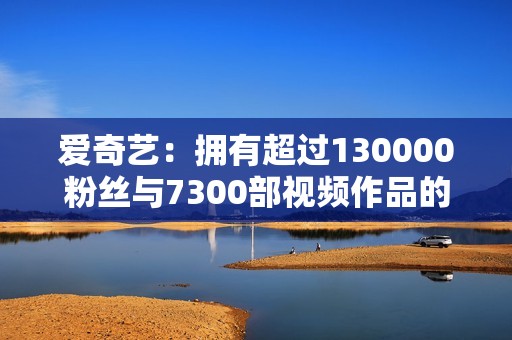 爱奇艺：拥有超过130000粉丝与7300部视频作品的精彩频道