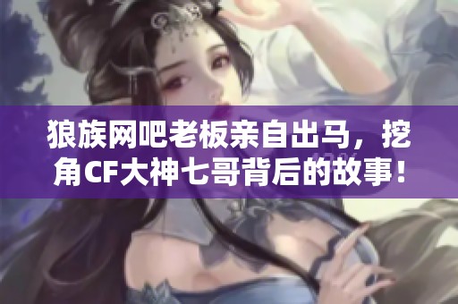 狼族网吧老板亲自出马，挖角CF大神七哥背后的故事！