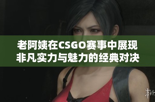 老阿姨在CSGO赛事中展现非凡实力与魅力的经典对决