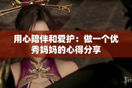 用心陪伴和爱护：做一个优秀妈妈的心得分享