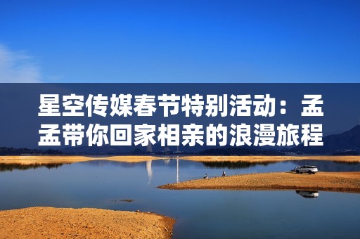 星空传媒春节特别活动：孟孟带你回家相亲的浪漫旅程