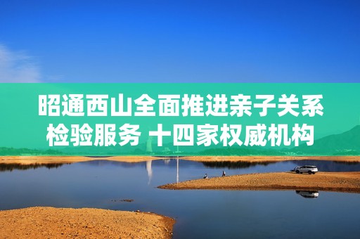 昭通西山全面推进亲子关系检验服务 十四家权威机构入驻解析