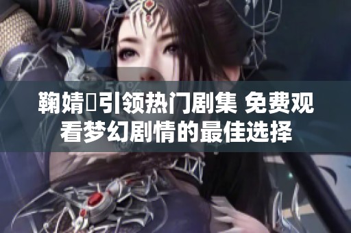 鞠婧祎引领热门剧集 免费观看梦幻剧情的最佳选择
