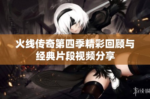 火线传奇第四季精彩回顾与经典片段视频分享