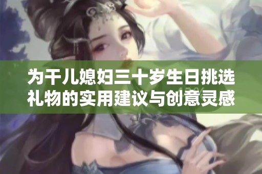 为干儿媳妇三十岁生日挑选礼物的实用建议与创意灵感