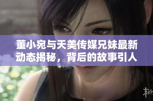 董小宛与天美传媒兄妹最新动态揭秘，背后的故事引人关注