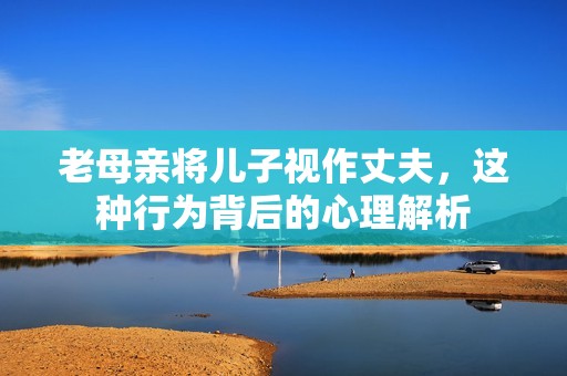 老母亲将儿子视作丈夫，这种行为背后的心理解析
