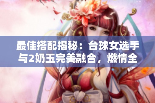 最佳搭配揭秘：台球女选手与2奶玉完美融合，燃情全场！