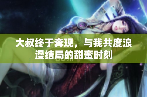 大叔终于奔现，与我共度浪漫结局的甜蜜时刻