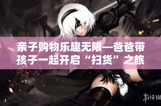 亲子购物乐趣无限—爸爸带孩子一起开启“扫货”之旅