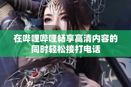 在哔哩哔哩畅享高清内容的同时轻松接打电话