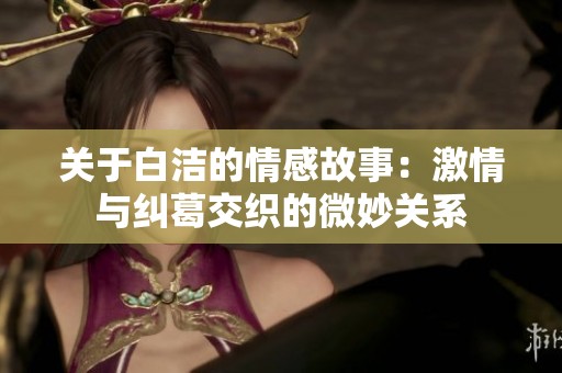 关于白洁的情感故事：激情与纠葛交织的微妙关系