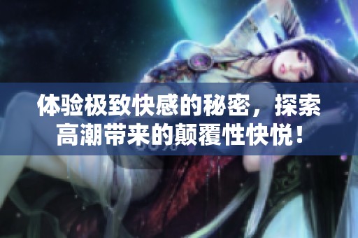 体验极致快感的秘密，探索高潮带来的颠覆性快悦！