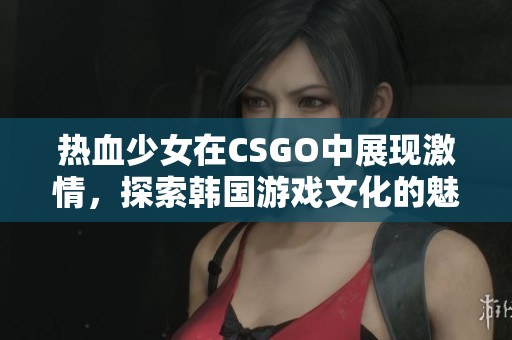 热血少女在CSGO中展现激情，探索韩国游戏文化的魅力