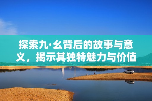 探索九·幺背后的故事与意义，揭示其独特魅力与价值