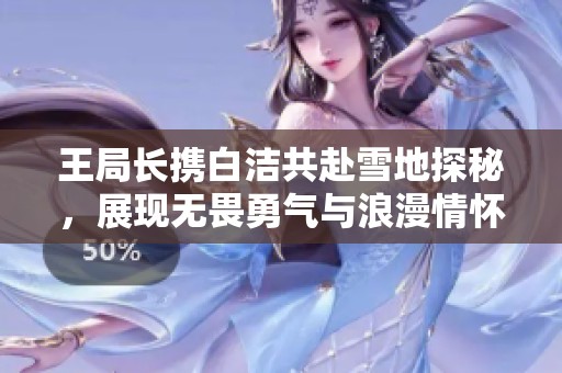 王局长携白洁共赴雪地探秘，展现无畏勇气与浪漫情怀
