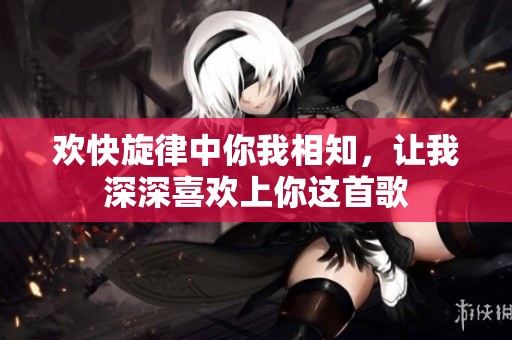 欢快旋律中你我相知，让我深深喜欢上你这首歌