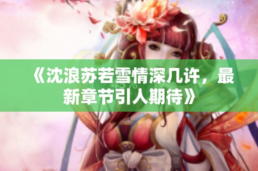 《沈浪苏若雪情深几许，最新章节引人期待》
