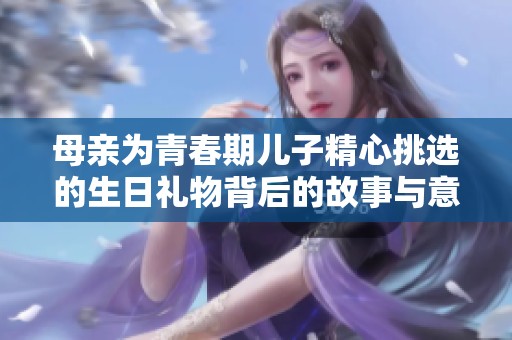 母亲为青春期儿子精心挑选的生日礼物背后的故事与意义