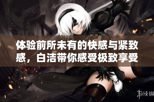 体验前所未有的快感与紧致感，白洁带你感受极致享受