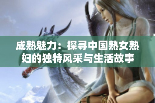 成熟魅力：探寻中国熟女熟妇的独特风采与生活故事