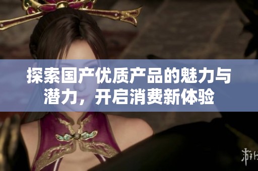 探索国产优质产品的魅力与潜力，开启消费新体验