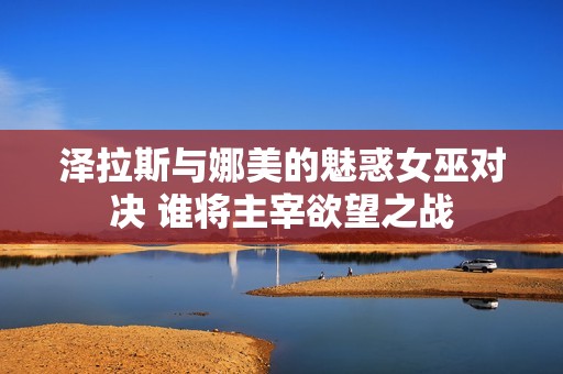 泽拉斯与娜美的魅惑女巫对决 谁将主宰欲望之战