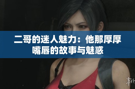 二哥的迷人魅力：他那厚厚嘴唇的故事与魅惑