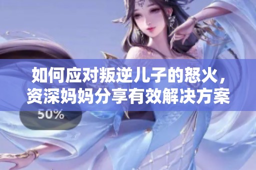 如何应对叛逆儿子的怒火，资深妈妈分享有效解决方案